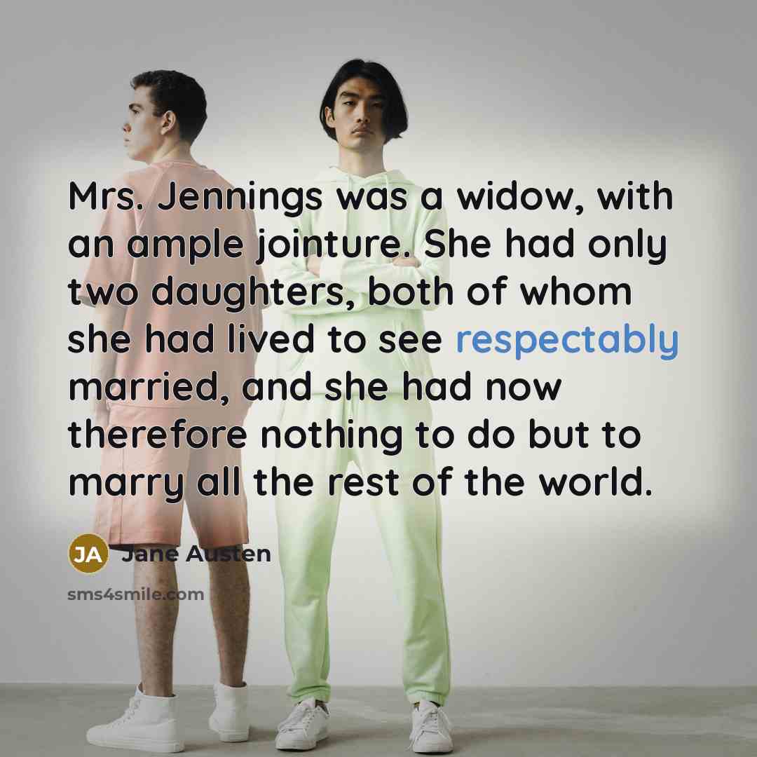 “Mrs. Jennings was a widow, with an ample jointure. She had only two daughters, both of whom she had lived to see respectably married, and she had now therefore nothing to do but to marry all the rest of the world.” quote by Jane Austen