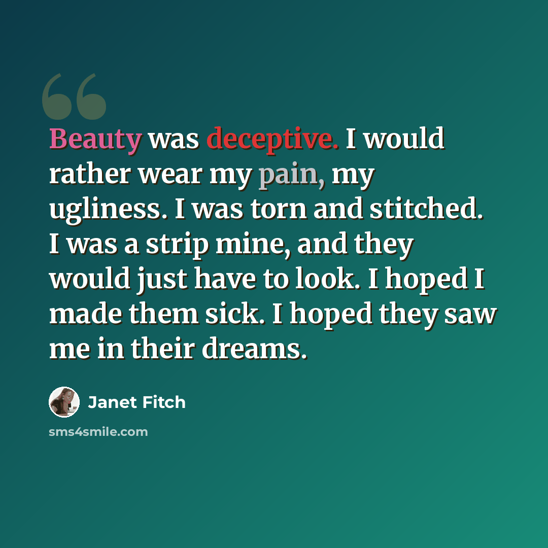 “Beauty was deceptive. I would rather wear my pain, my ugliness. I was torn and stitched. I was a strip mine, and they would just have to look. I hoped I made them sick. I hoped they saw me in their dreams.” quote by Janet Fitch
