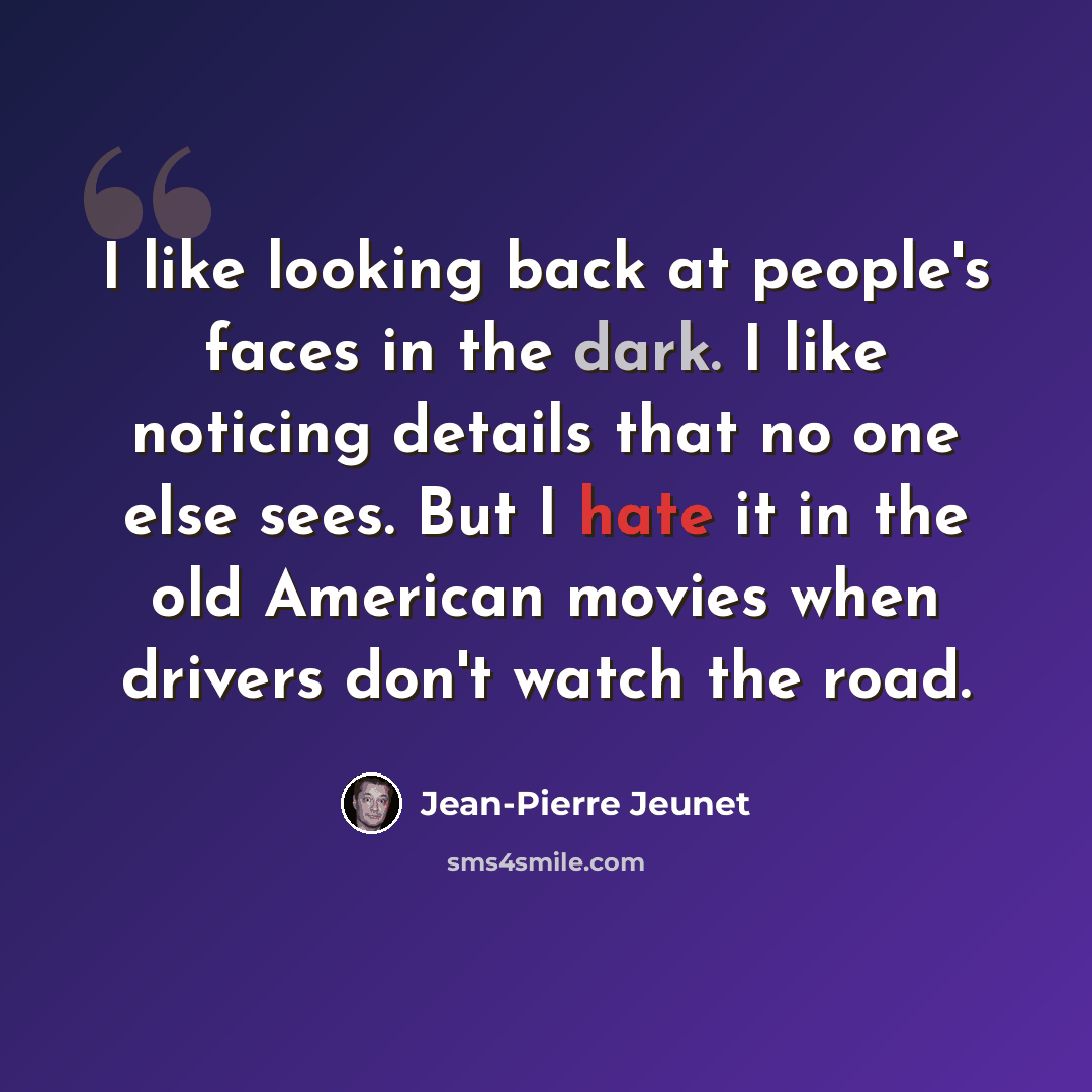 “I like looking back at people's faces in the dark. I like noticing details that no one else sees. But I hate it in the old American movies when drivers don't watch the road.” quote by Jean-Pierre Jeunet