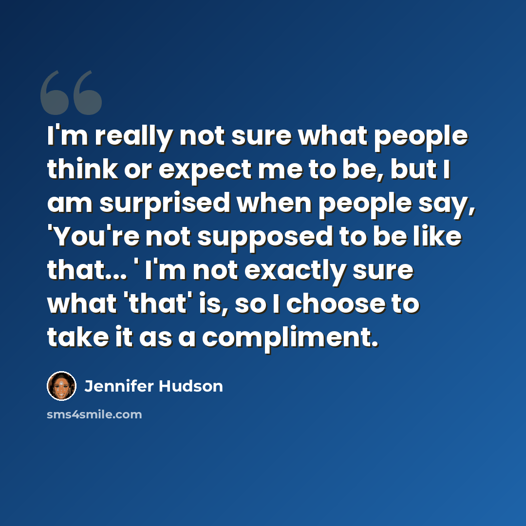 “I'm really not sure what people think or expect me to be, but I am surprised when people say, 'You're not supposed to be like that... ' I'm not exactly sure what 'that' is, so I choose to take it as a compliment.” quote by Jennifer Hudson