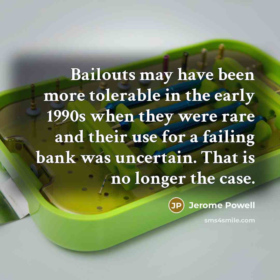 “Bailouts may have been more tolerable in the early 1990s when they were rare and their use for a failing bank was uncertain. That is no longer the case.” quote by Jerome Powell