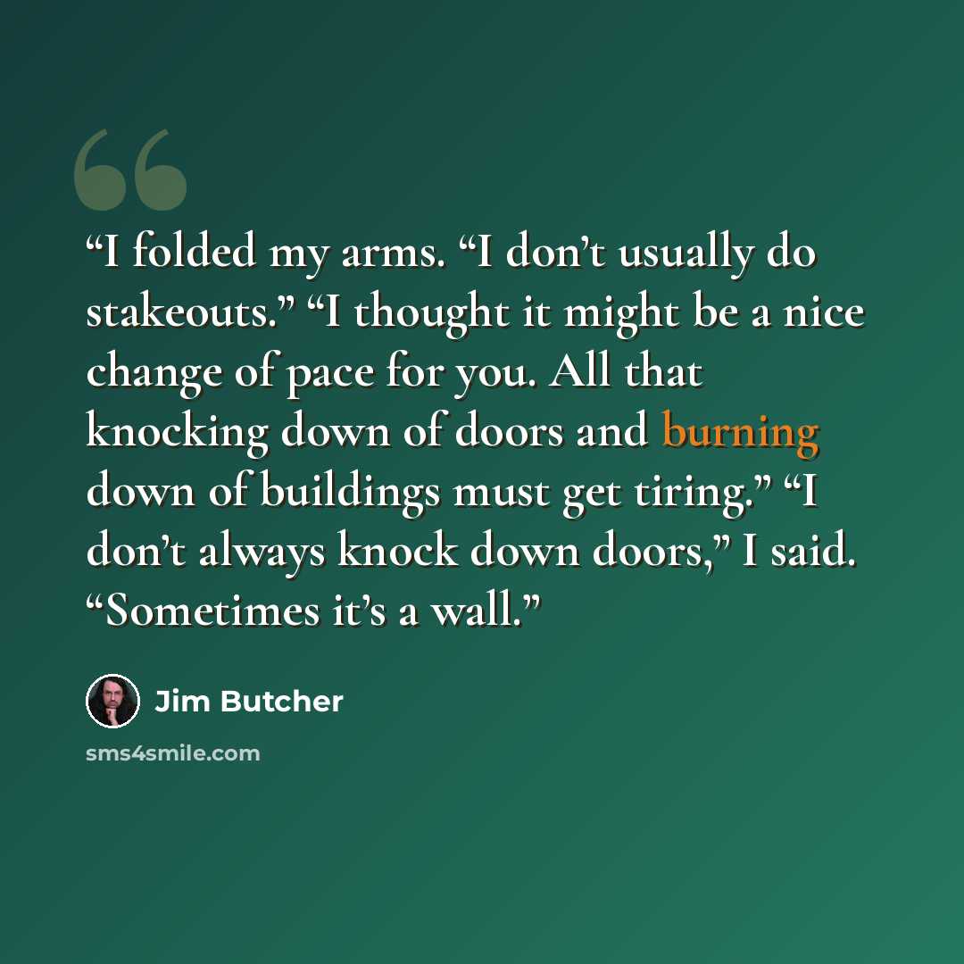 “I folded my arms. “I don’t usually do stakeouts.” “I thought it might be a nice change of pace for you. All that knocking down of doors and burning down of buildings must get tiring.” “I don’t always knock down doors,” I said. “Sometimes it’s a wall.” quote by Jim Butcher