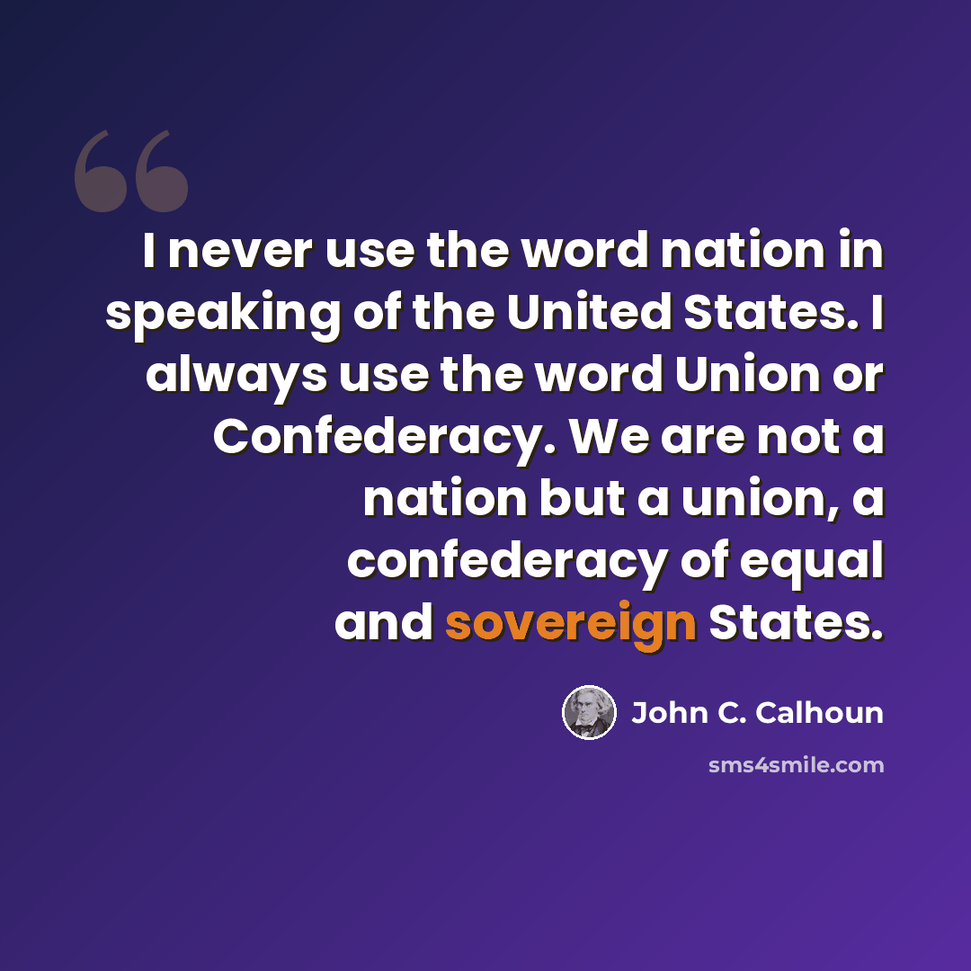“I never use the word nation in speaking of the United States. I always use the word Union or Confederacy. We are not a nation but a union, a confederacy of equal and sovereign States.” quote by John C. Calhoun