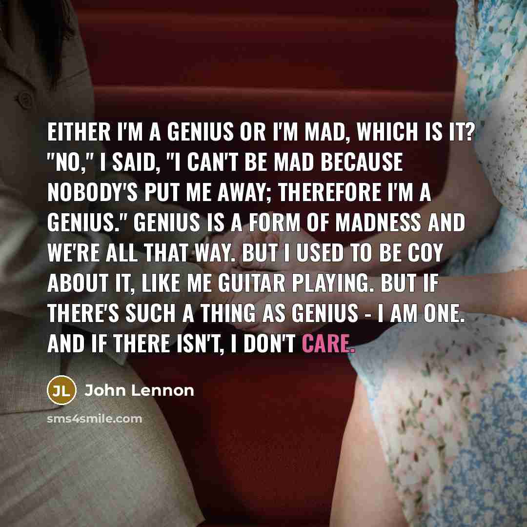 “Either I'm a genius or I'm mad, which is it? "No," I said, "I can't be mad because nobody's put me away; therefore I'm a genius." Genius is a form of madness and we're all that way. But I used to be coy about it, like me guitar playing. But if there's such a thing as genius - I am one. And if…” quote by John Lennon