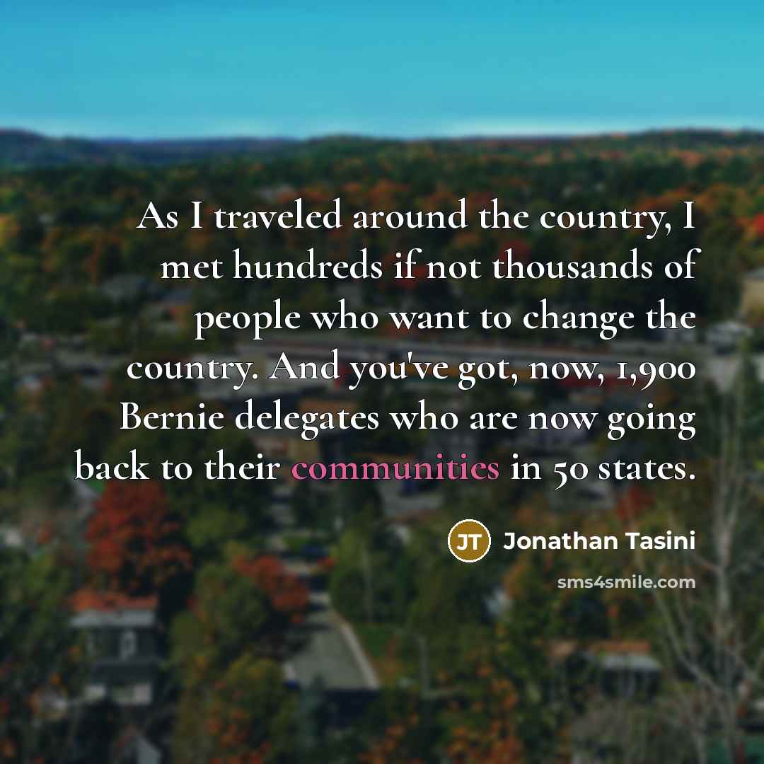 “As I traveled around the country, I met hundreds if not thousands of people who want to change the country. And you've got, now, 1,900 Bernie delegates who are now going back to their communities in 50 states.” quote by Jonathan Tasini