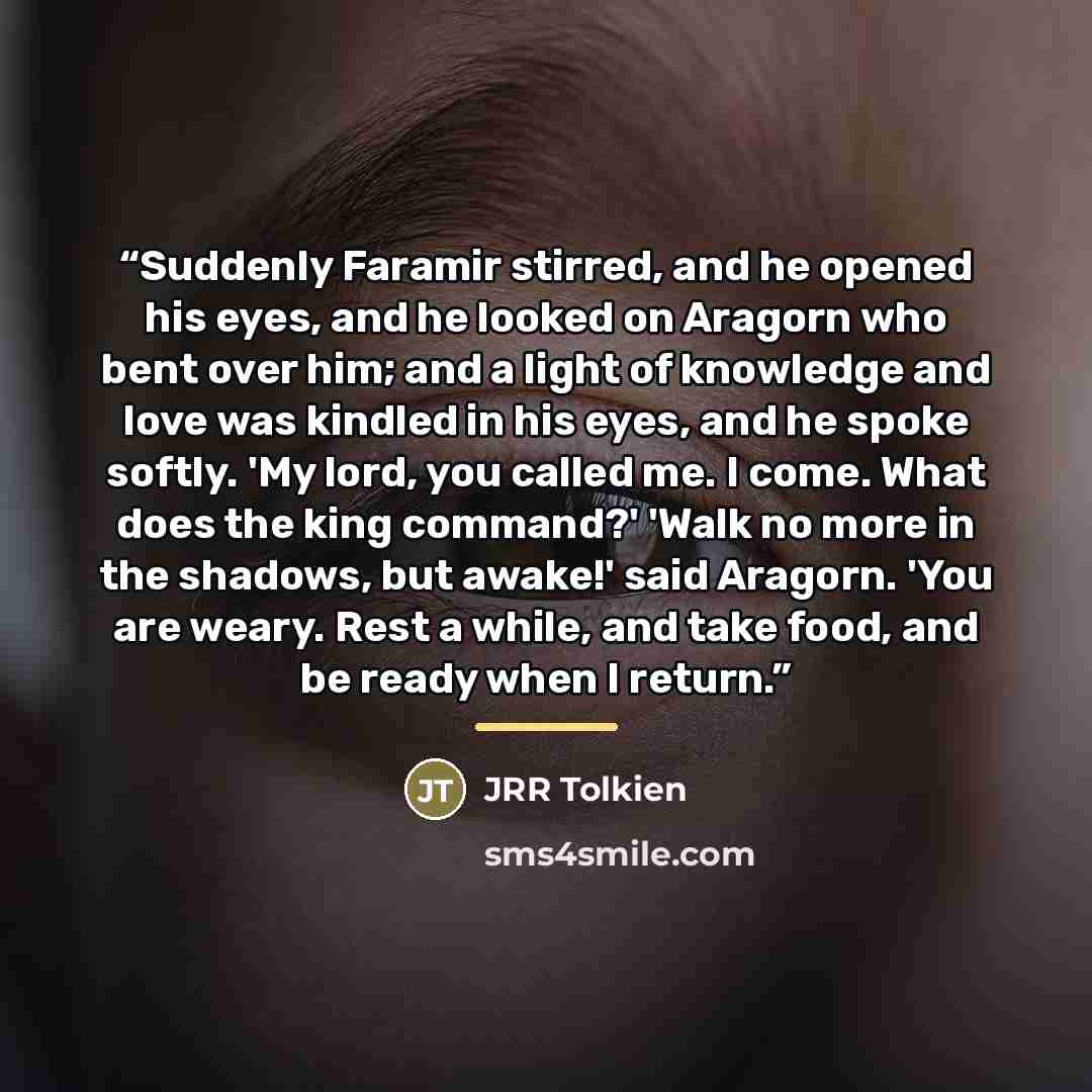 “Suddenly Faramir stirred, and he opened his eyes, and he looked on Aragorn who bent over him; and a light of knowledge and love was kindled in his eyes, and he spoke softly. 'My lord, you called me. I come. What does the king command?' 'Walk no more in the shadows, but awake!' said Aragorn. 'You…” quote by JRR Tolkien