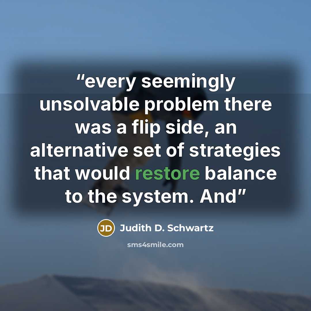 “every seemingly unsolvable problem there was a flip side, an alternative set of strategies that would restore balance to the system. And” quote by Judith D. Schwartz