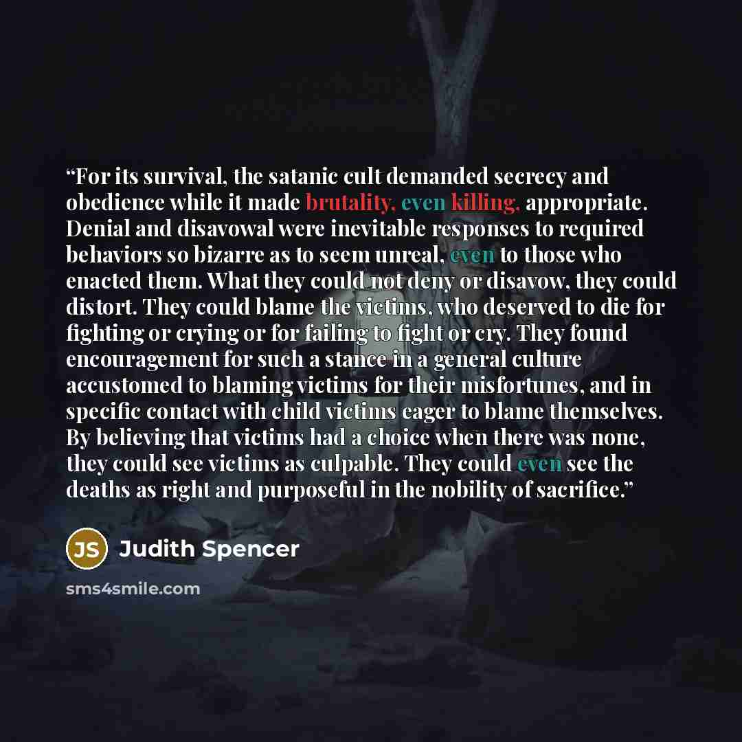 “For its survival, the satanic cult demanded secrecy and obedience while it made brutality, even killing, appropriate. Denial and disavowal were inevitable responses to required behaviors so bizarre as to seem unreal, even to those who enacted them. What they could not deny or disavow, they could…” quote by Judith Spencer