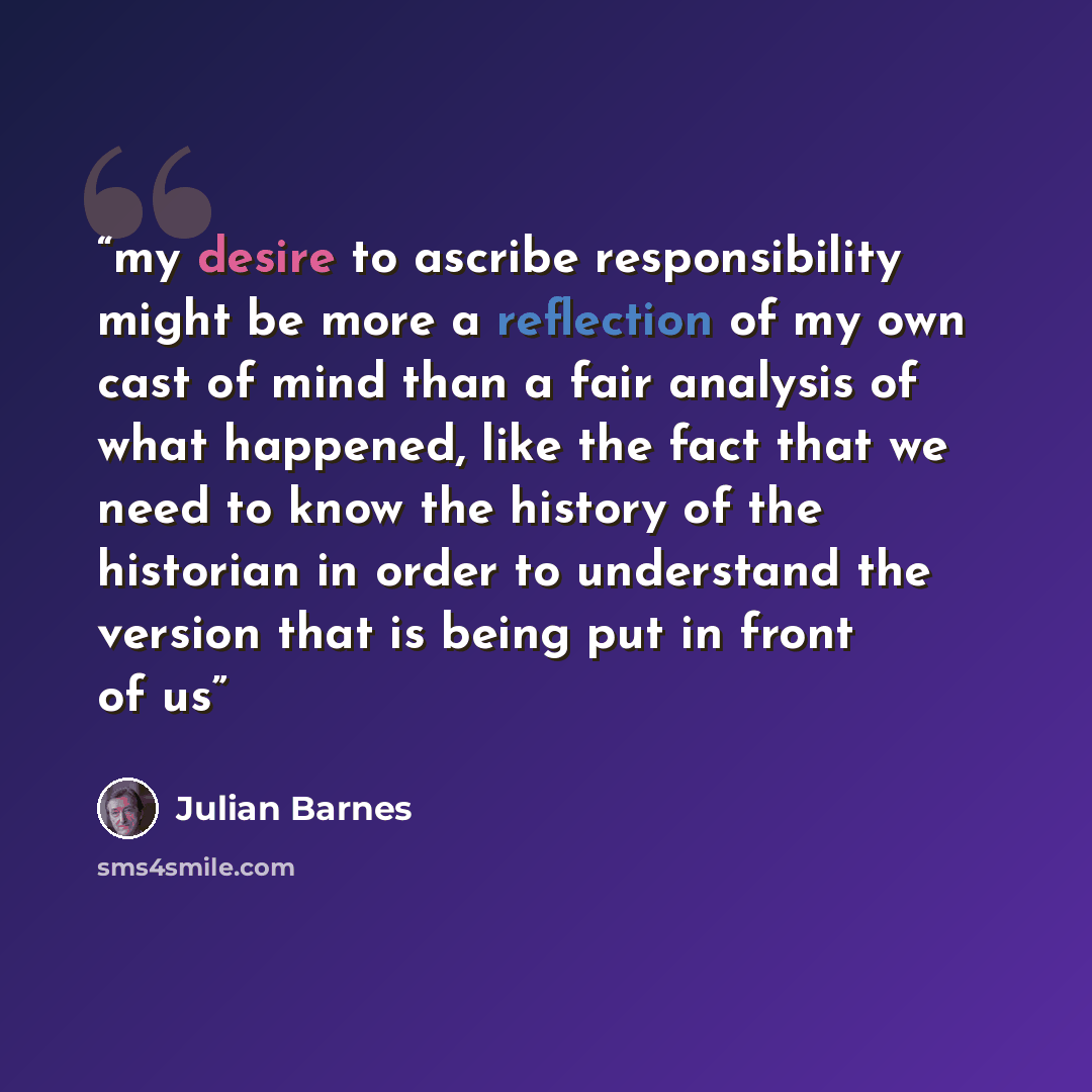 “my desire to ascribe responsibility might be more a reflection of my own cast of mind than a fair analysis of what happened, like the fact that we need to know the history of the historian in order to understand the version that is being put in front of us” quote by Julian Barnes