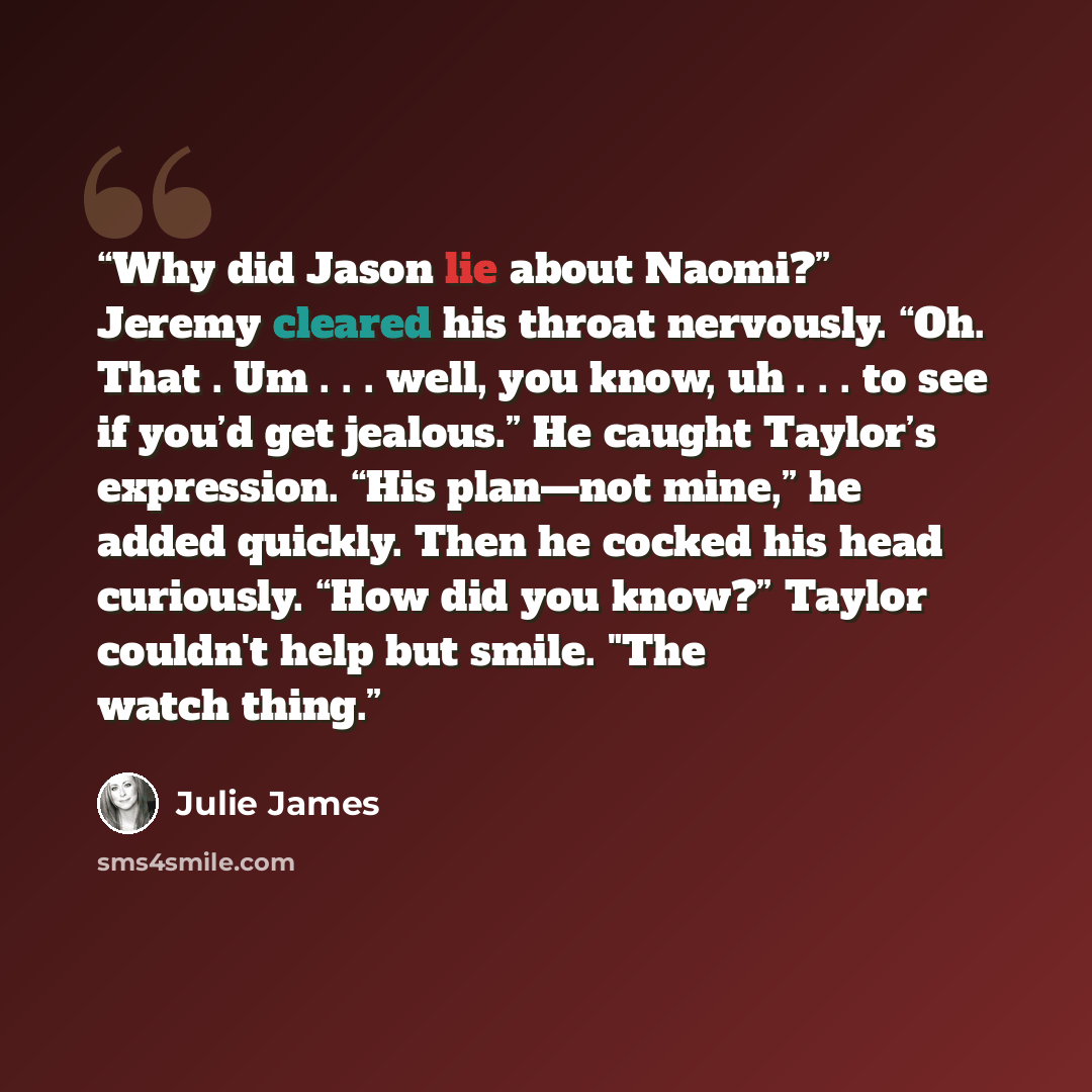 “Why did Jason lie about Naomi?” Jeremy cleared his throat nervously. “Oh. That . Um . . . well, you know, uh . . . to see if you’d get jealous.” He caught Taylor’s expression. “His plan—not mine,” he added quickly. Then he cocked his head curiously. “How did you know?” Taylor couldn't help but…” quote by Julie James