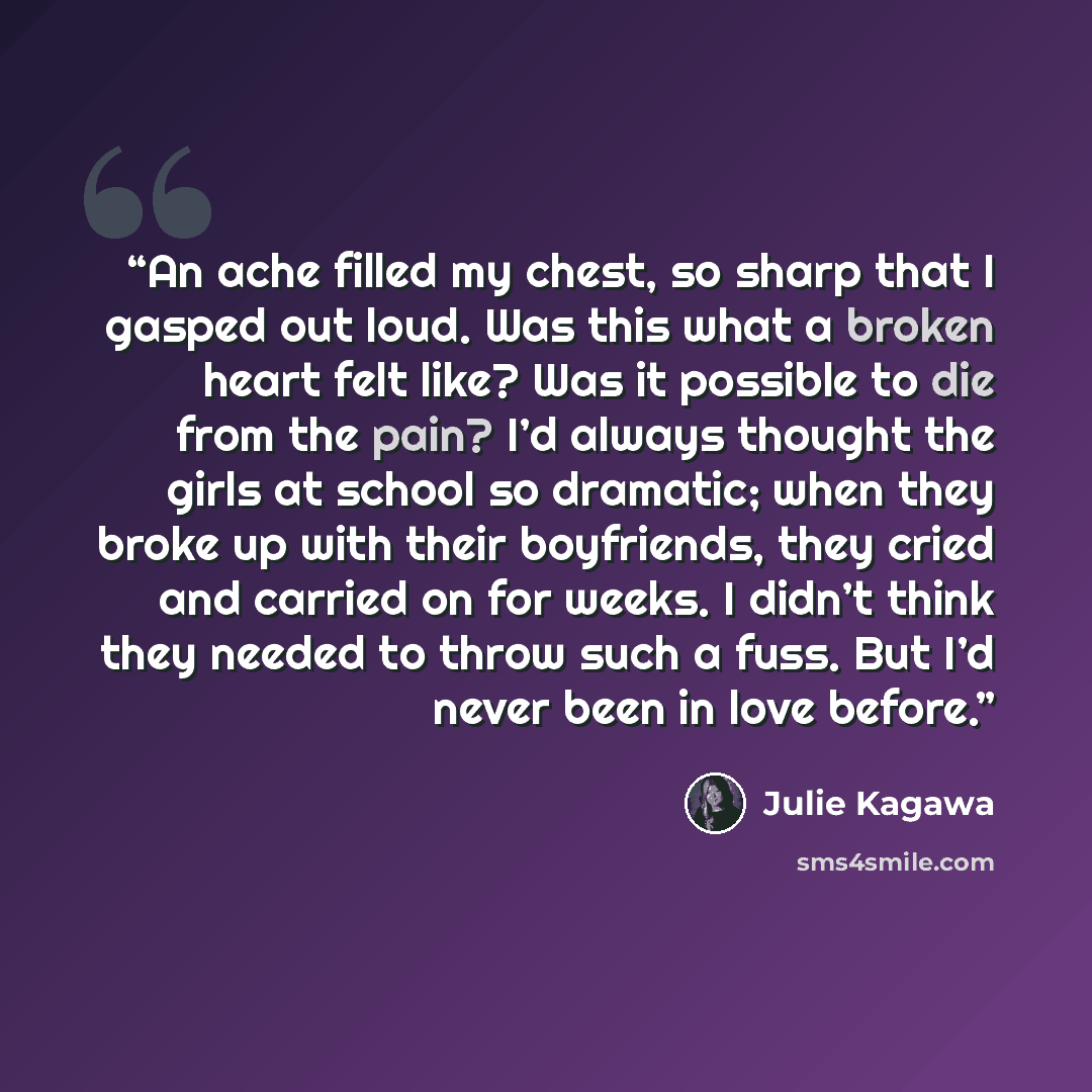 “An ache filled my chest, so sharp that I gasped out loud. Was this what a broken heart felt like? Was it possible to die from the pain? I’d always thought the girls at school so dramatic; when they broke up with their boyfriends, they cried and carried on for weeks. I didn’t think they needed to…” quote by Julie Kagawa