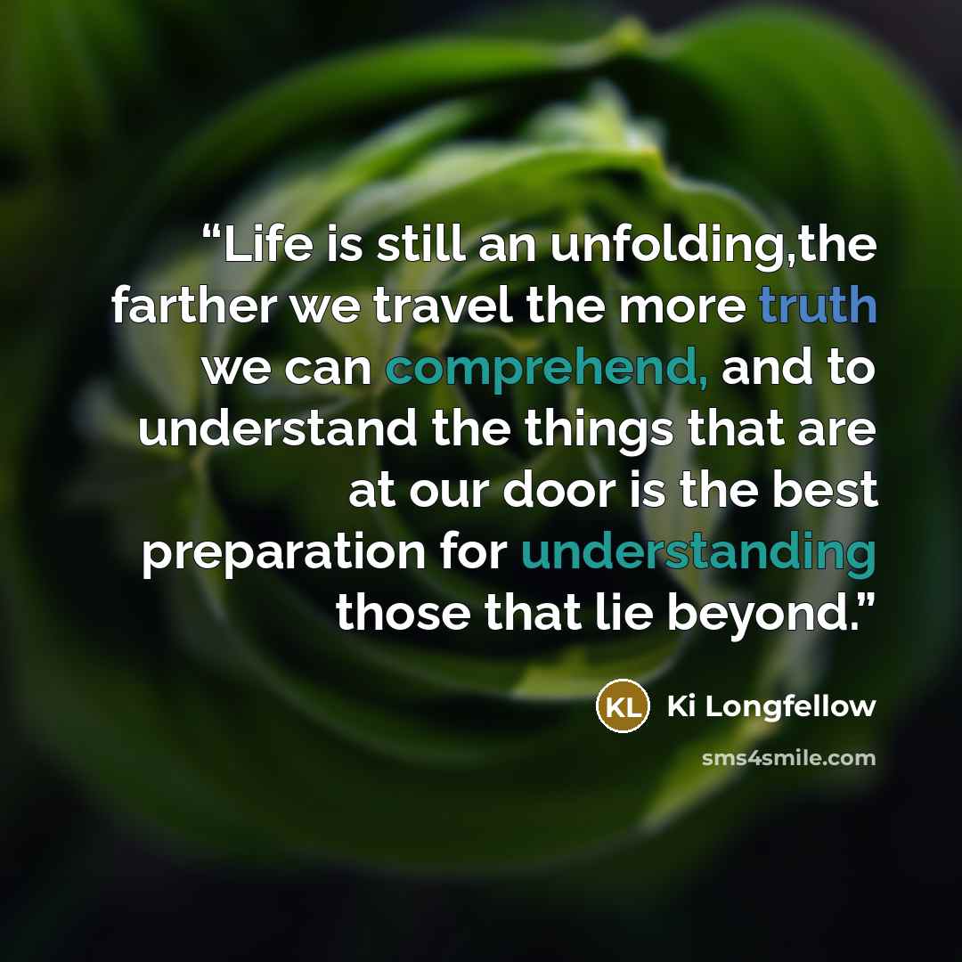 “Life is still an unfolding,the farther we travel the more truth we can comprehend, and to understand the things that are at our door is the best preparation for understanding those that lie beyond.” quote by Ki Longfellow