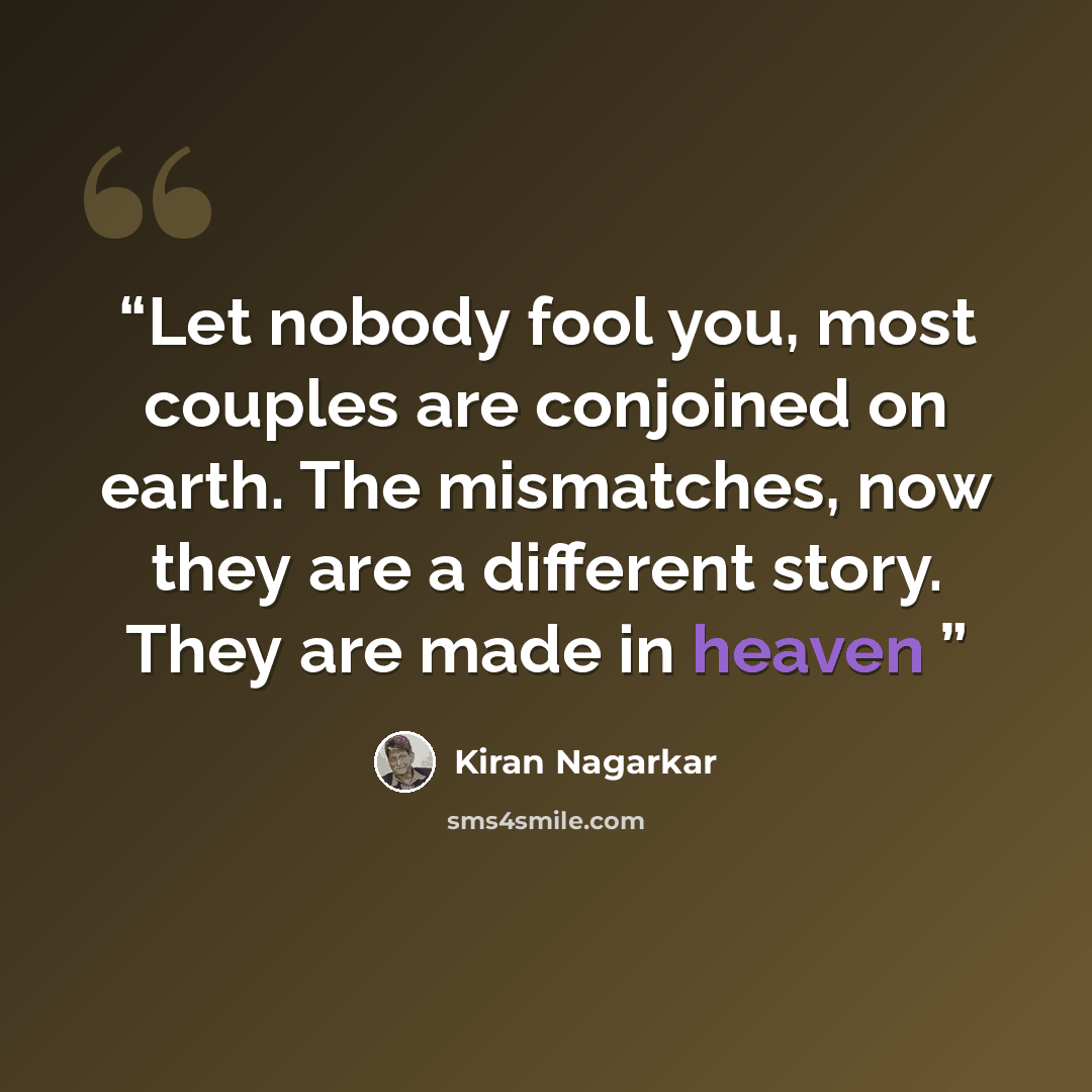 “Let nobody fool you, most couples are conjoined on earth. The mismatches, now they are a different story. They are made in heaven” quote by Kiran Nagarkar