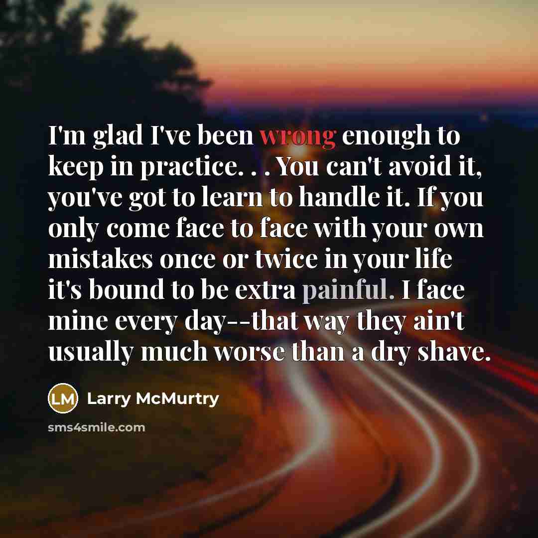“I'm glad I've been wrong enough to keep in practice. . . You can't avoid it, you've got to learn to handle it. If you only come face to face with your own mistakes once or twice in your life it's bound to be extra painful. I face mine every day--that way they ain't usually much worse than a dry…” quote by Larry McMurtry