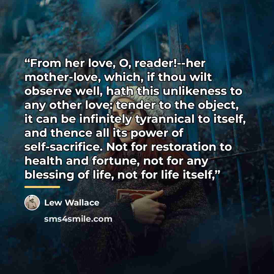 “From her love, O, reader!--her mother-love, which, if thou wilt observe well, hath this unlikeness to any other love: tender to the object, it can be infinitely tyrannical to itself, and thence all its power of self-sacrifice. Not for restoration to health and fortune, not for any blessing of…” quote by Lew Wallace