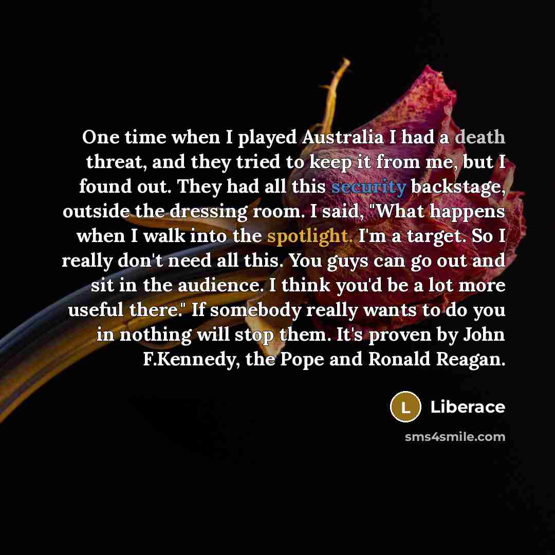 “One time when I played Australia I had a death threat, and they tried to keep it from me, but I found out. They had all this security backstage, outside the dressing room. I said, "What happens when I walk into the spotlight. I'm a target. So I really don't need all this. You guys can go out and…” quote by Liberace