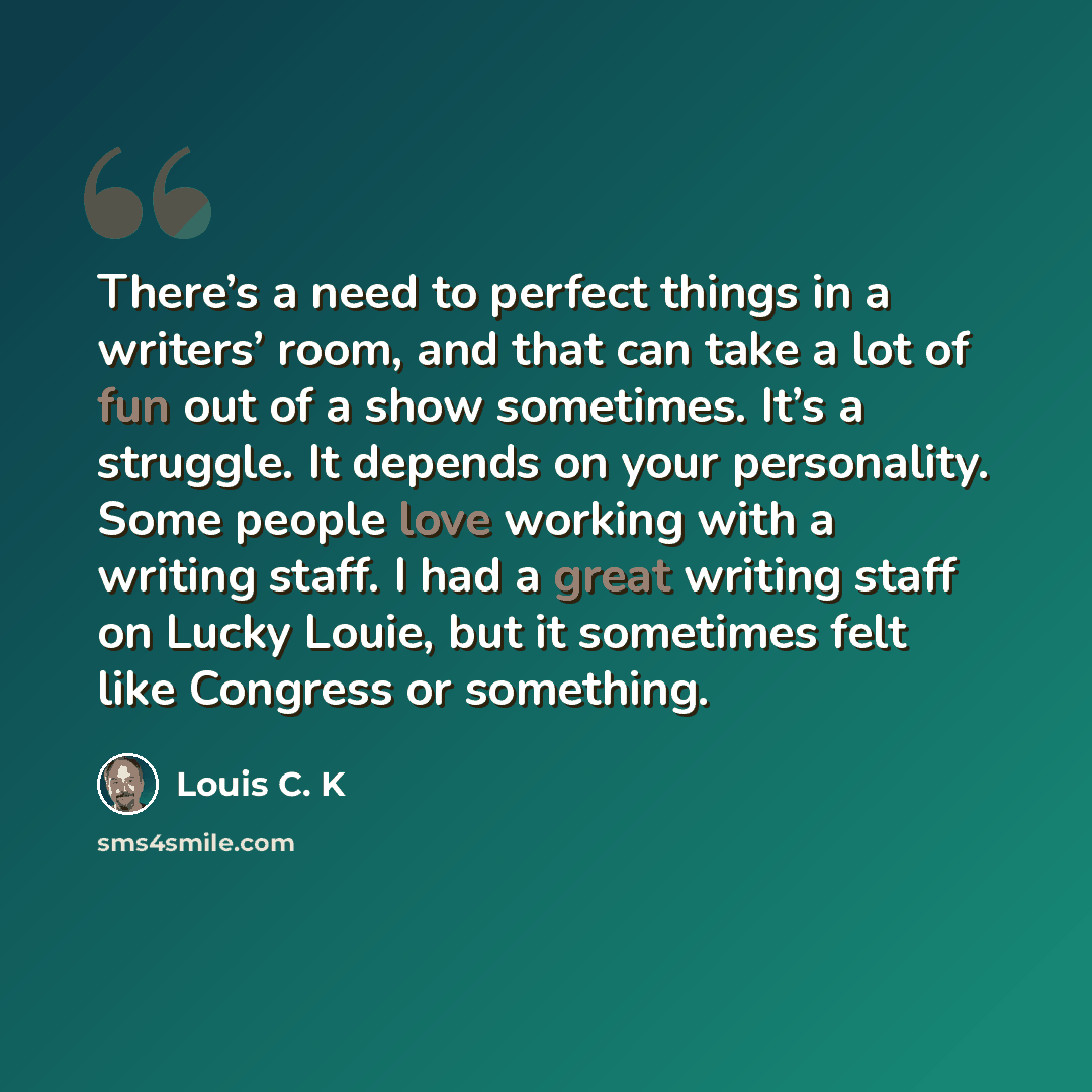 “There’s a need to perfect things in a writers’ room, and that can take a lot of fun out of a show sometimes. It’s a struggle. It depends on your personality. Some people love working with a writing staff. I had a great writing staff on Lucky Louie, but it sometimes felt like Congress or something.” quote by Louis C. K