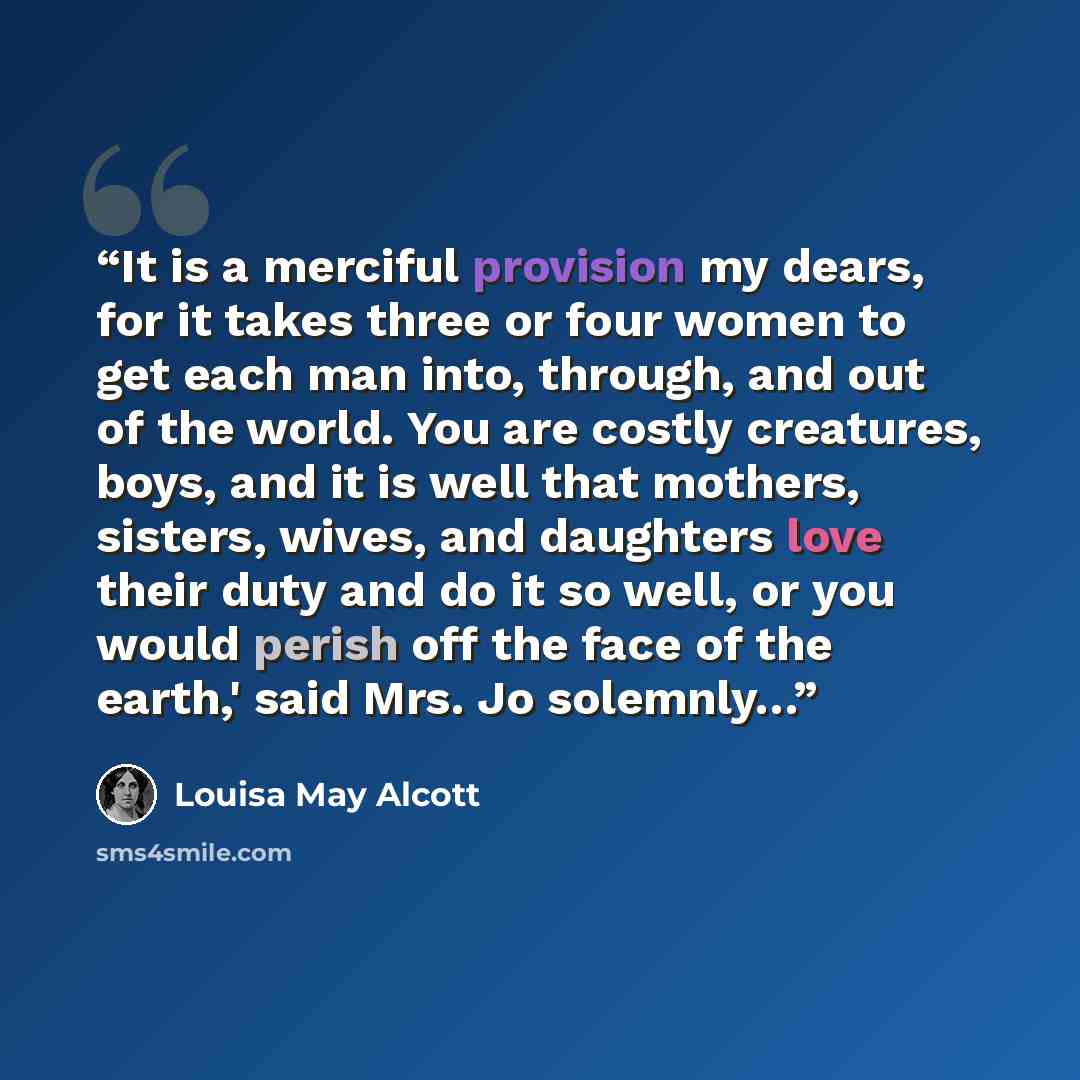 “It is a merciful provision my dears, for it takes three or four women to get each man into, through, and out of the world. You are costly creatures, boys, and it is well that mothers, sisters, wives, and daughters love their duty and do it so well, or you would perish off the face of the earth,'…” quote by Louisa May Alcott