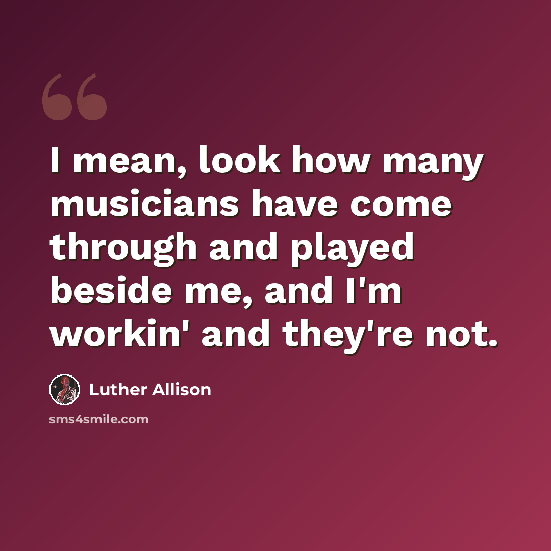 “I mean, look how many musicians have come through and played beside me, and I'm workin' and they're not.” quote by Luther Allison