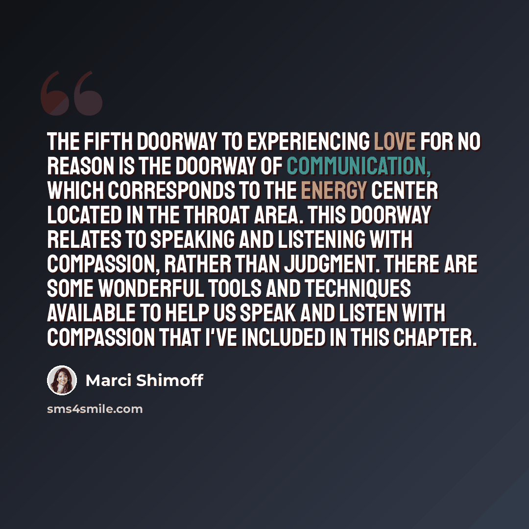 “The fifth doorway to experiencing Love for No Reason is the Doorway of Communication, which corresponds to the energy center located in the throat area. This doorway relates to speaking and listening with compassion, rather than judgment. There are some wonderful tools and techniques available to…” quote by Marci Shimoff