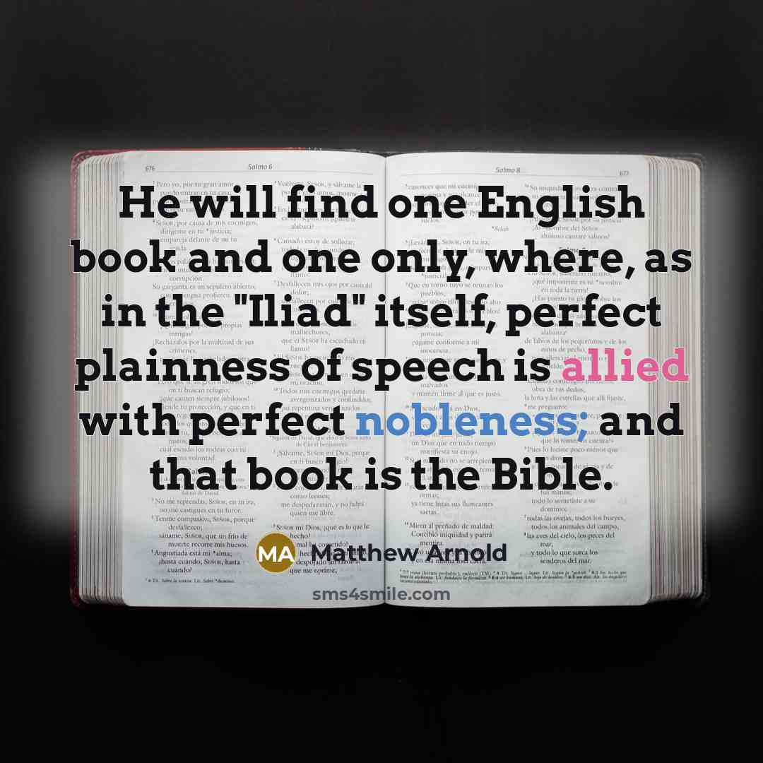 “He will find one English book and one only, where, as in the "Iliad" itself, perfect plainness of speech is allied with perfect nobleness; and that book is the Bible.” quote by Matthew Arnold
