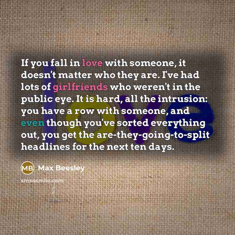 “If you fall in love with someone, it doesn't matter who they are. I've had lots of girlfriends who weren't in the public eye. It is hard, all the intrusion: you have a row with someone, and even though you've sorted everything out, you get the are-they-going-to-split headlines for the next ten days.” quote by Max Beesley