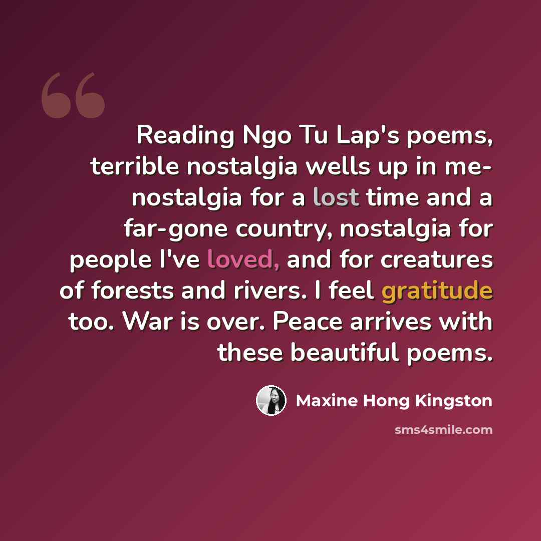 “Reading Ngo Tu Lap's poems, terrible nostalgia wells up in me- nostalgia for a lost time and a far-gone country, nostalgia for people I've loved, and for creatures of forests and rivers. I feel gratitude too. War is over. Peace arrives with these beautiful poems.” quote by Maxine Hong Kingston