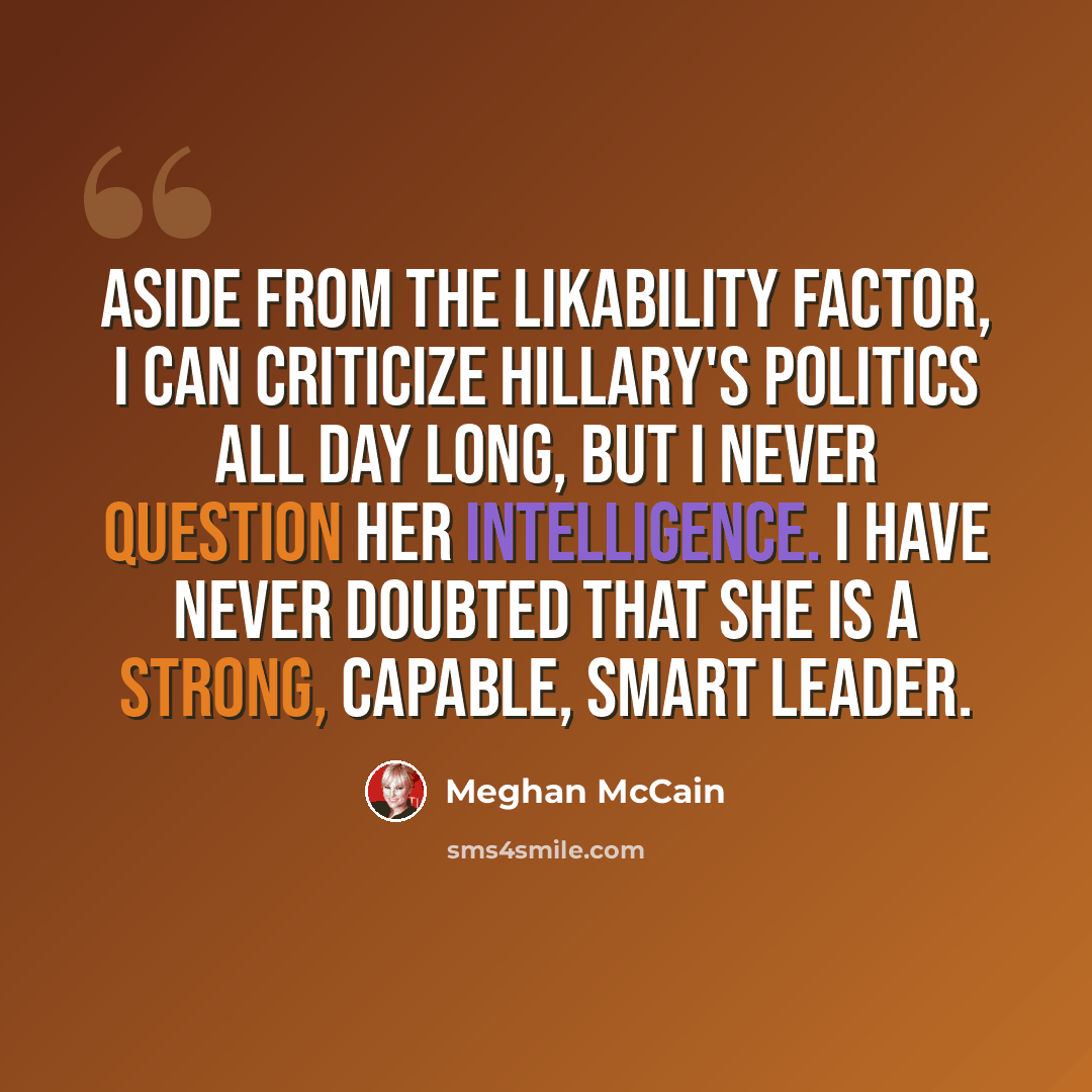 “Aside from the likability factor, I can criticize Hillary's politics all day long, but I never question her intelligence. I have never doubted that she is a strong, capable, smart leader.” quote by Meghan McCain