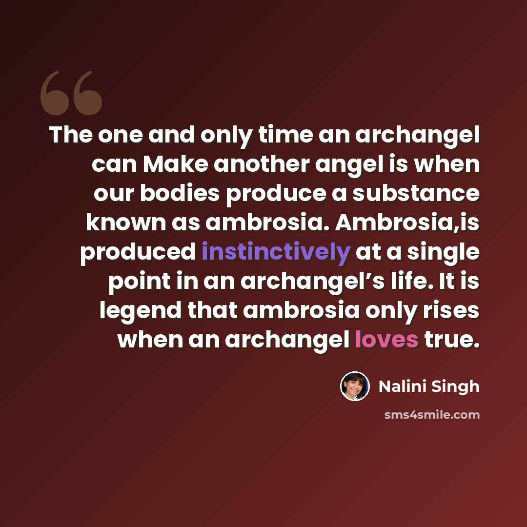 “The one and only time an archangel can Make another angel is when our bodies produce a substance known as ambrosia. Ambrosia,is produced instinctively at a single point in an archangel’s life. It is legend that ambrosia only rises when an archangel loves true.” quote by Nalini Singh