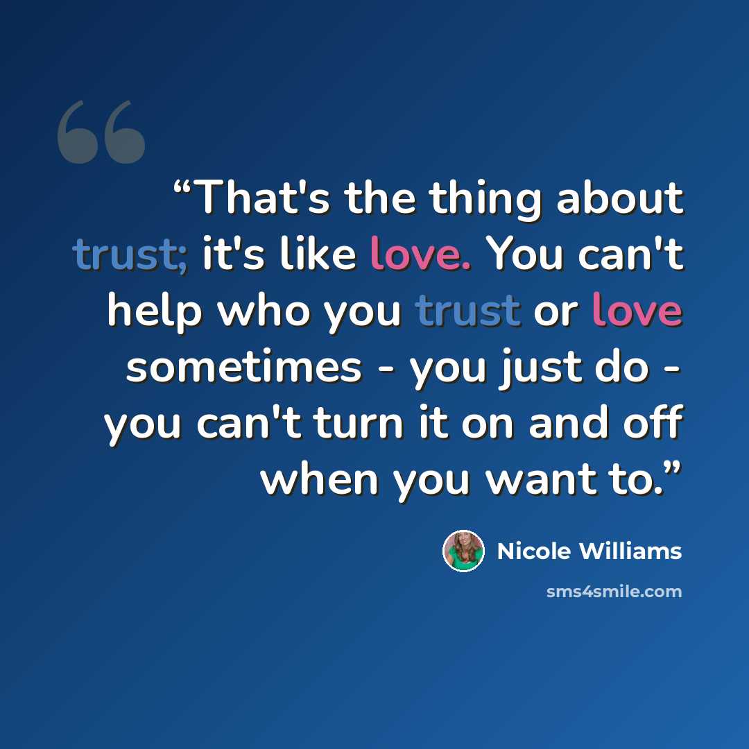 “That's the thing about trust; it's like love. You can't help who you trust or love sometimes - you just do - you can't turn it on and off when you want to.” quote by Nicole Williams