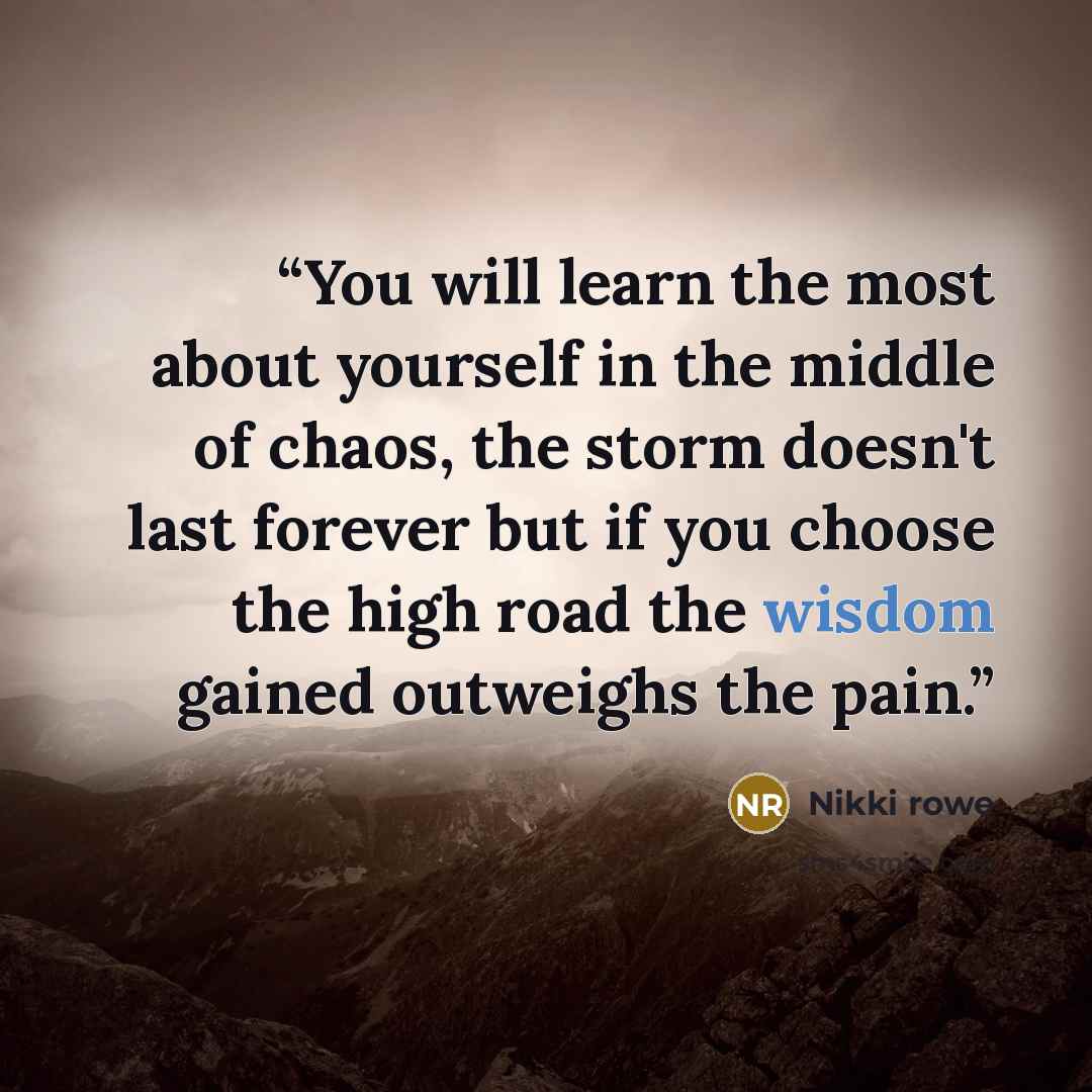 “You will learn the most about yourself in the middle of chaos, the storm doesn't last forever but if you choose the high road the wisdom gained outweighs the pain.” quote by Nikki Rowe