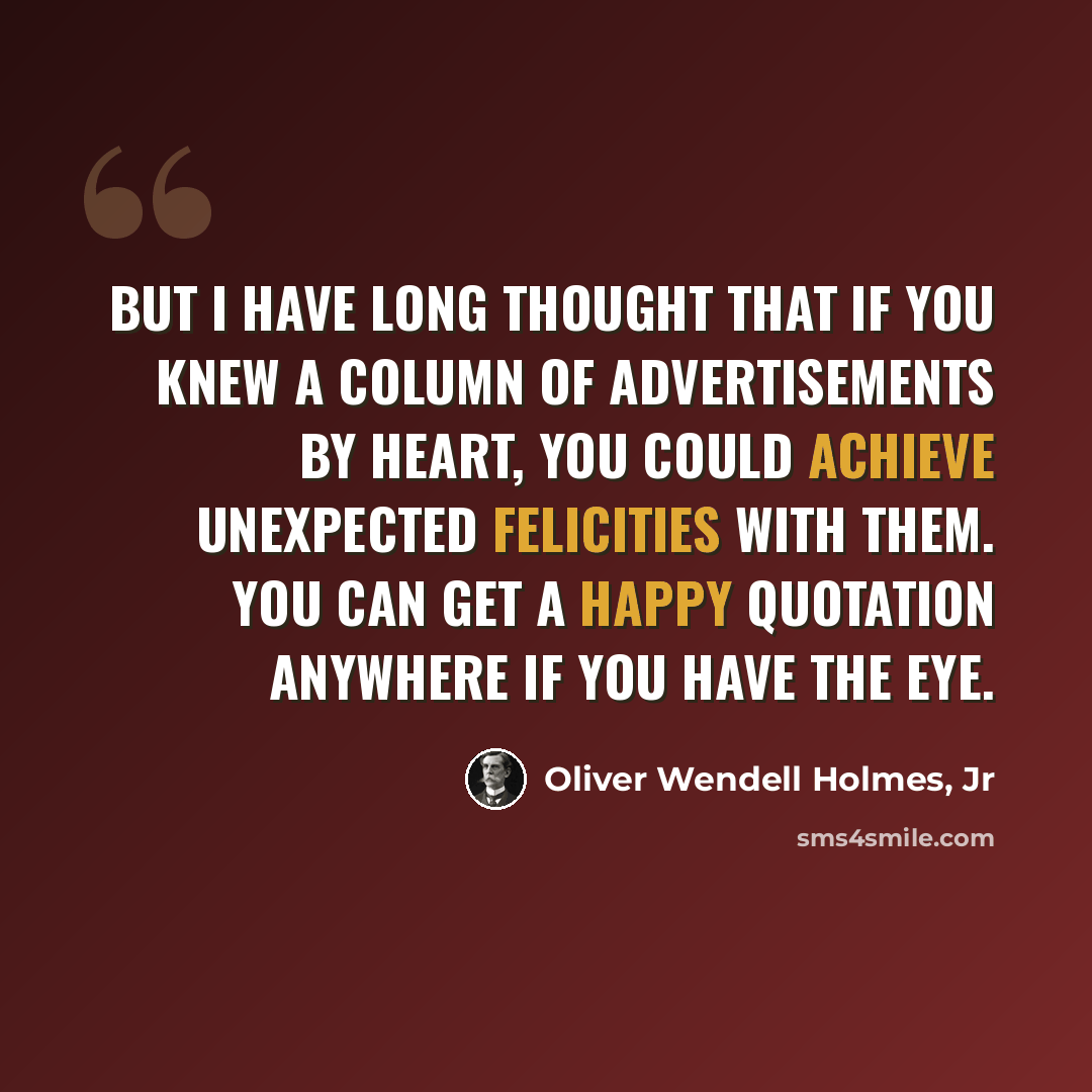 “But I have long thought that if you knew a column of advertisements by heart, you could achieve unexpected felicities with them. You can get a happy quotation anywhere if you have the eye.” quote by Oliver Wendell Holmes, Jr