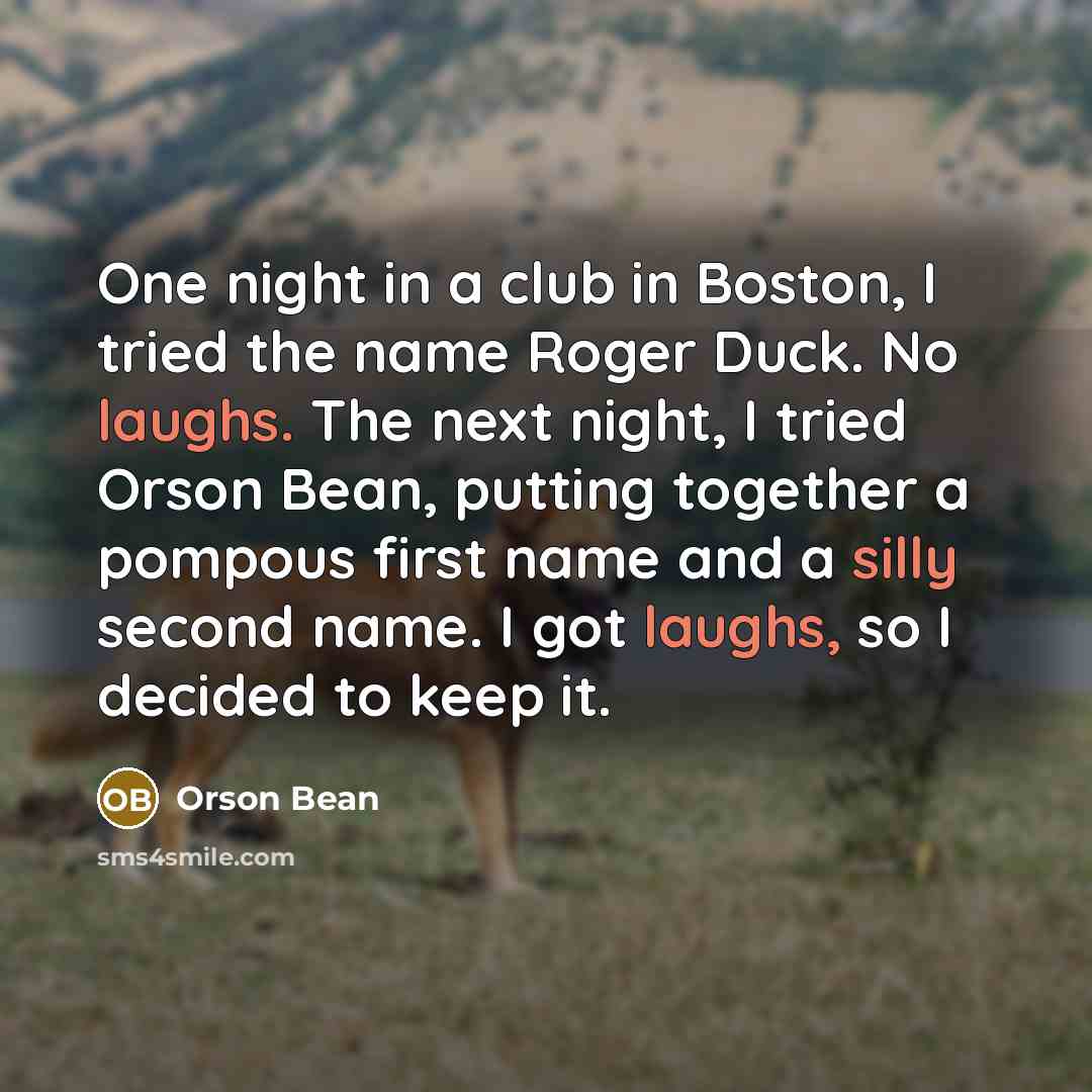 “One night in a club in Boston, I tried the name Roger Duck. No laughs. The next night, I tried Orson Bean, putting together a pompous first name and a silly second name. I got laughs, so I decided to keep it.” quote by Orson Bean