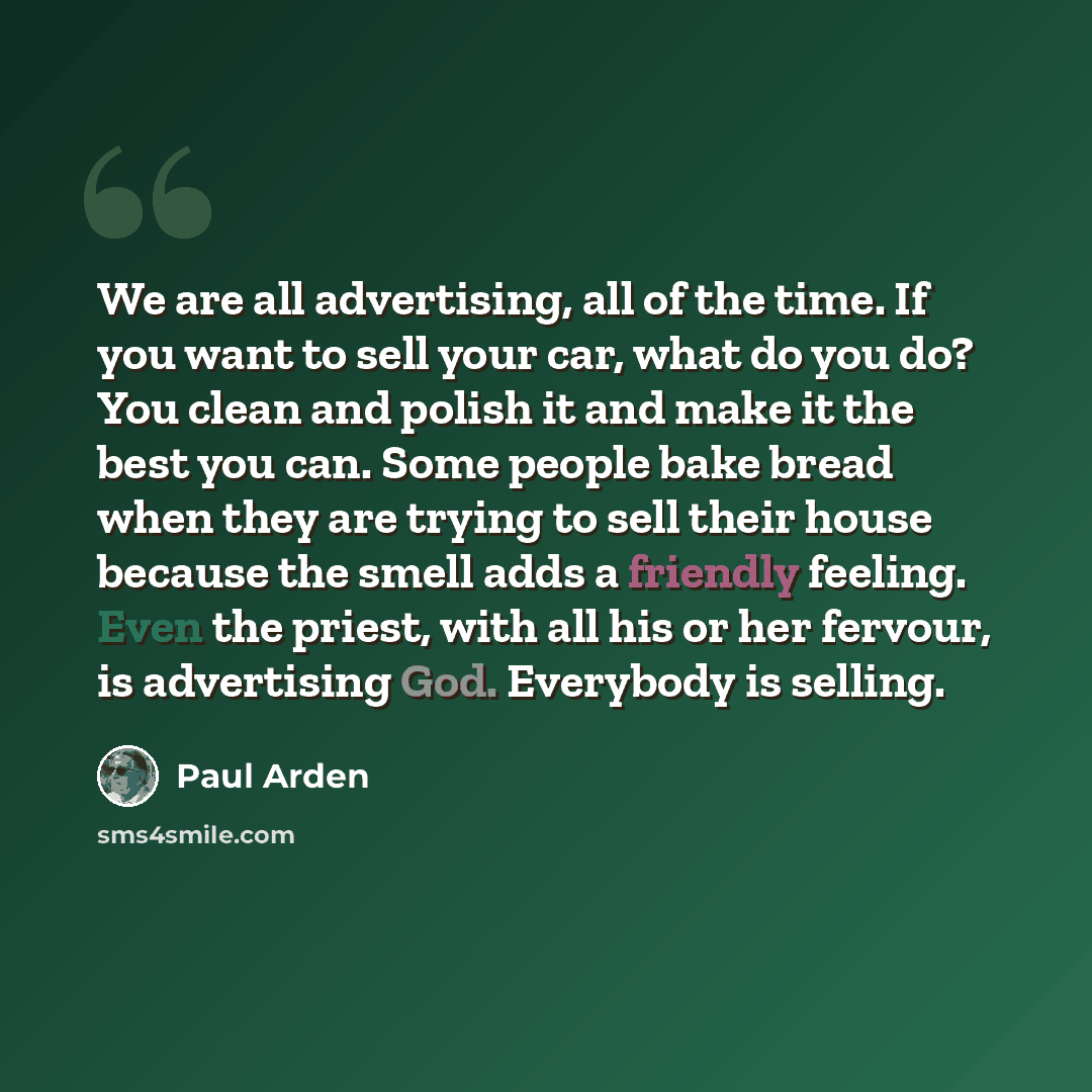 “We are all advertising, all of the time. If you want to sell your car, what do you do? You clean and polish it and make it the best you can. Some people bake bread when they are trying to sell their house because the smell adds a friendly feeling. Even the priest, with all his or her fervour, is…” quote by Paul Arden