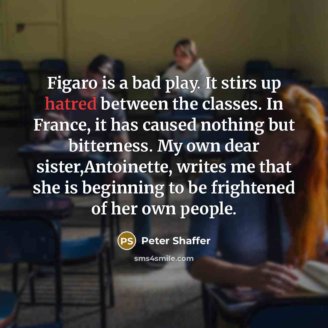 “Figaro is a bad play. It stirs up hatred between the classes. In France, it has caused nothing but bitterness. My own dear sister,Antoinette, writes me that she is beginning to be frightened of her own people.” quote by Peter Shaffer