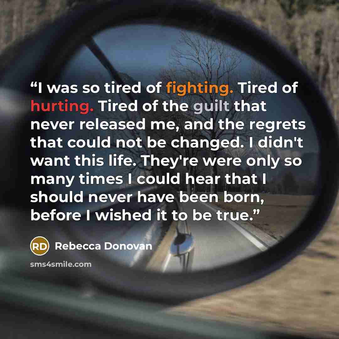 “I was so tired of fighting. Tired of hurting. Tired of the guilt that never released me, and the regrets that could not be changed. I didn't want this life. They're were only so many times I could hear that I should never have been born, before I wished it to be true.” quote by Rebecca Donovan