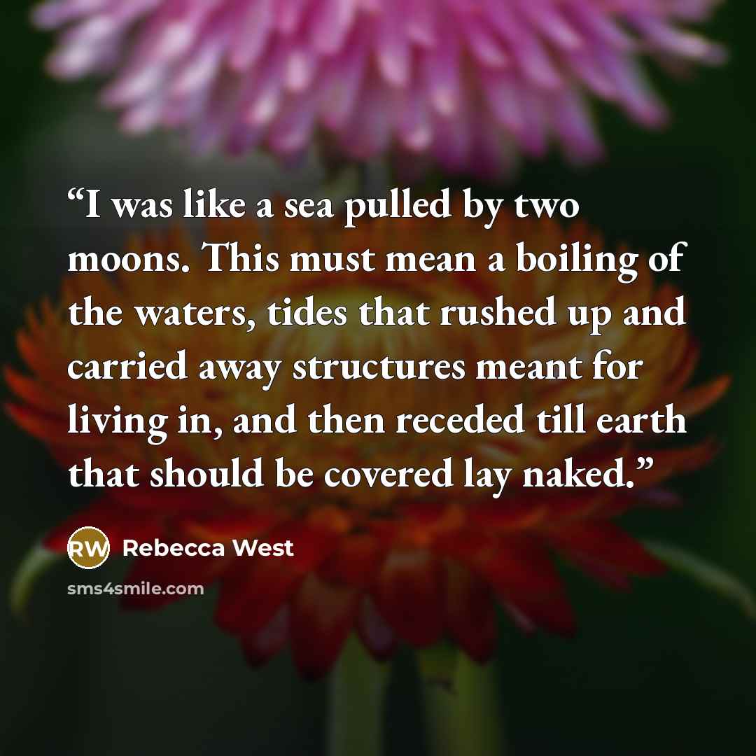 “I was like a sea pulled by two moons. This must mean a boiling of the waters, tides that rushed up and carried away structures meant for living in, and then receded till earth that should be covered lay naked.” quote by Rebecca West