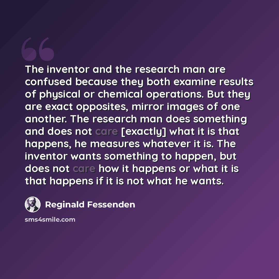 “The inventor and the research man are confused because they both examine results of physical or chemical operations. But they are exact opposites, mirror images of one another. The research man does something and does not care [exactly] what it is that happens, he measures whatever it is. The…” quote by Reginald Fessenden