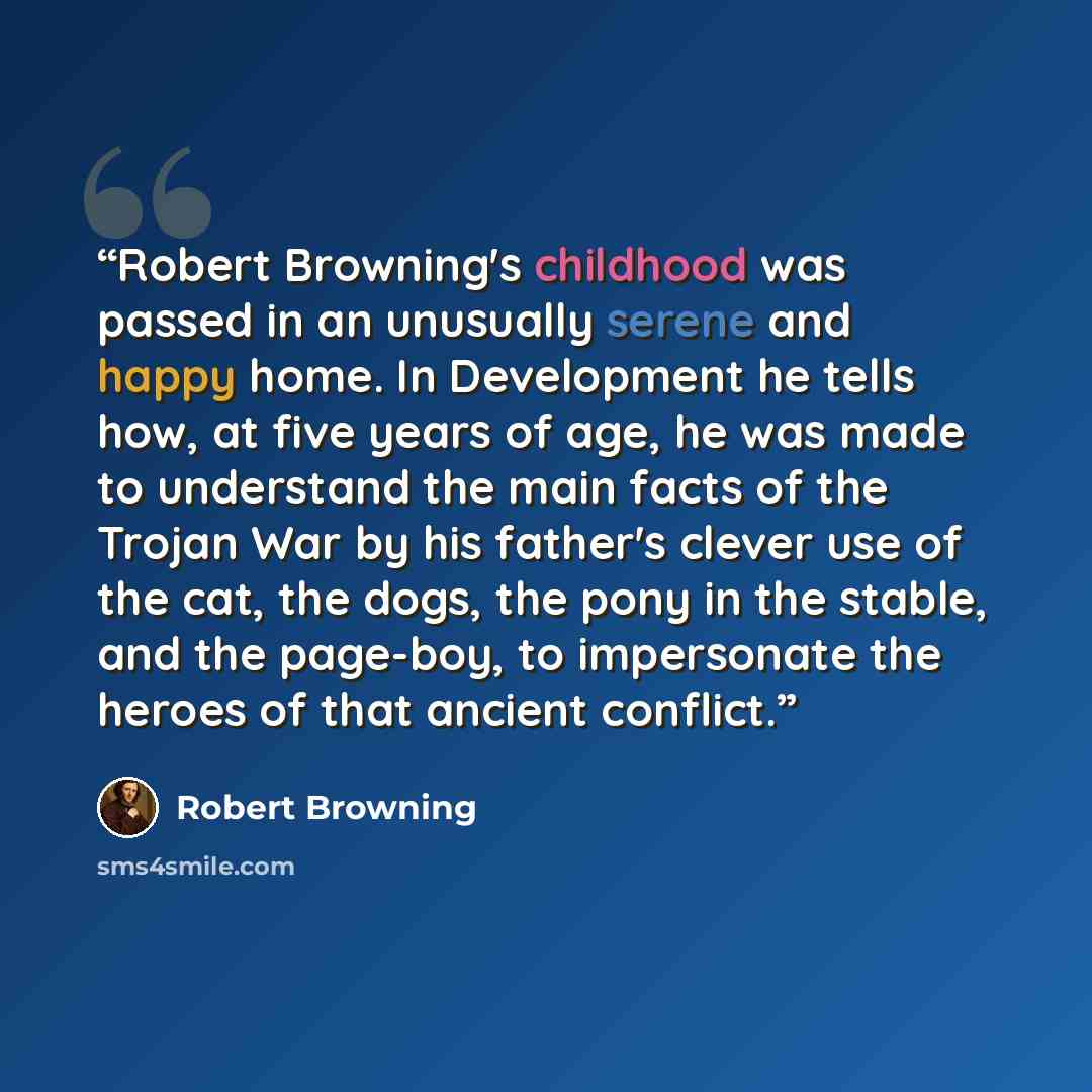 “Robert Browning's childhood was passed in an unusually serene and happy home. In Development he tells how, at five years of age, he was made to understand the main facts of the Trojan War by his father's clever use of the cat, the dogs, the pony in the stable, and the page-boy, to impersonate the…” quote by Robert Browning