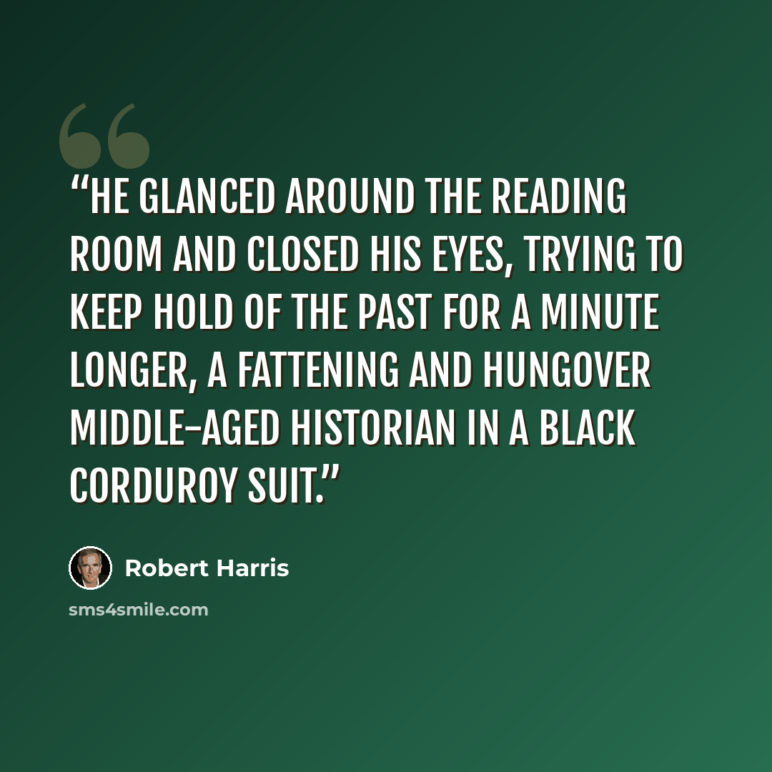 “He glanced around the reading room and closed his eyes, trying to keep hold of the past for a minute longer, a fattening and hungover middle-aged historian in a black corduroy suit.” quote by Robert Harris