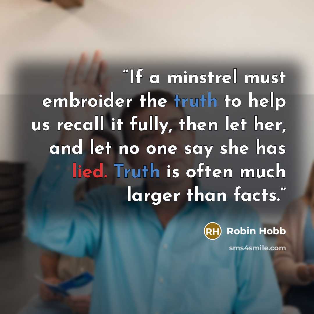 “If a minstrel must embroider the truth to help us recall it fully, then let her, and let no one say she has lied. Truth is often much larger than facts.” quote by Robin Hobb
