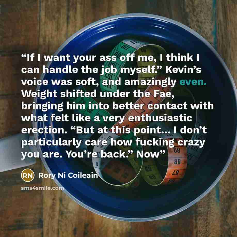 “If I want your ass off me, I think I can handle the job myself.” Kevin’s voice was soft, and amazingly even. Weight shifted under the Fae, bringing him into better contact with what felt like a very enthusiastic erection. “But at this point… I don’t particularly care how fucking crazy you are…” quote by Rory Ni Coileain
