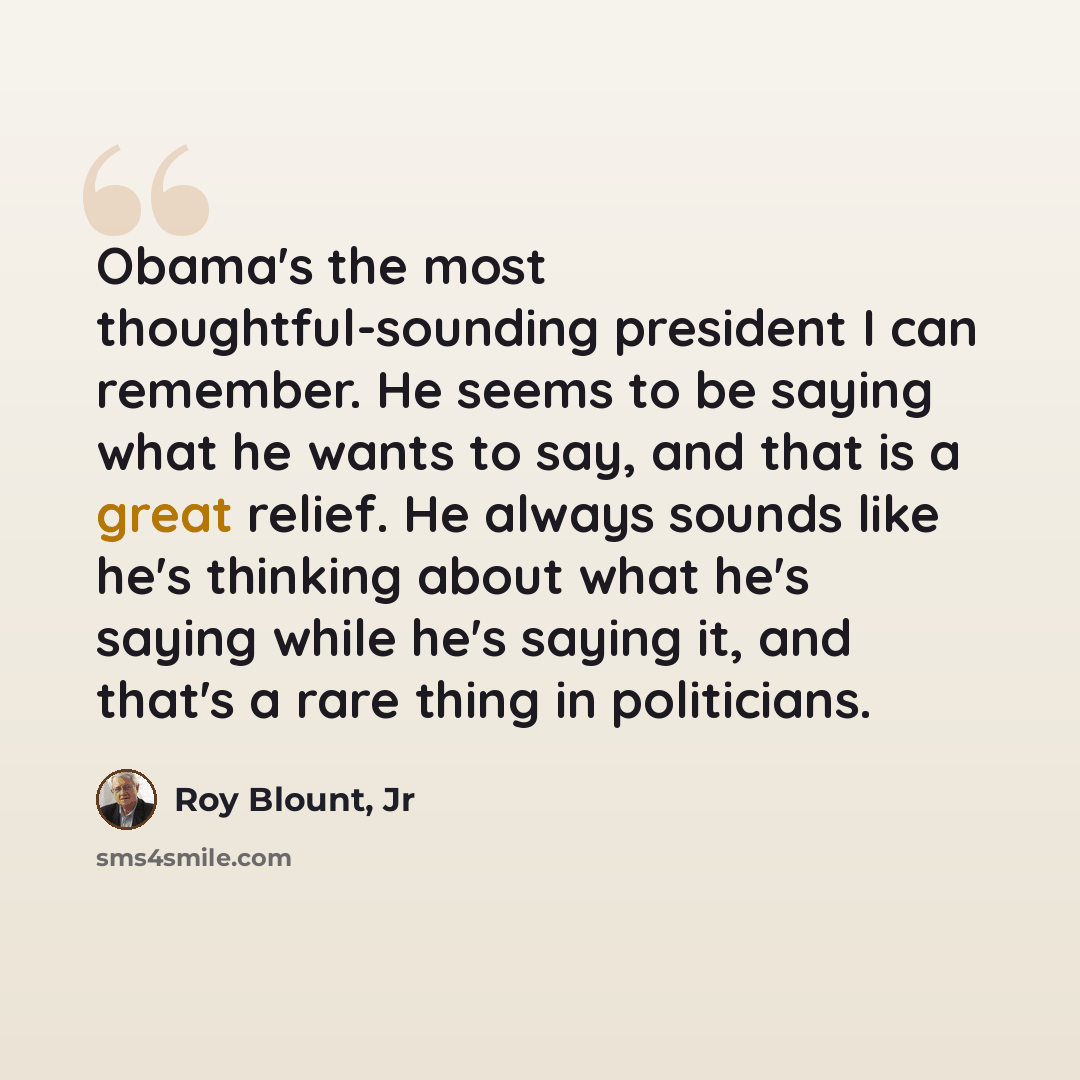 “Obama's the most thoughtful-sounding president I can remember. He seems to be saying what he wants to say, and that is a great relief. He always sounds like he's thinking about what he's saying while he's saying it, and that's a rare thing in politicians.” quote by Roy Blount, Jr
