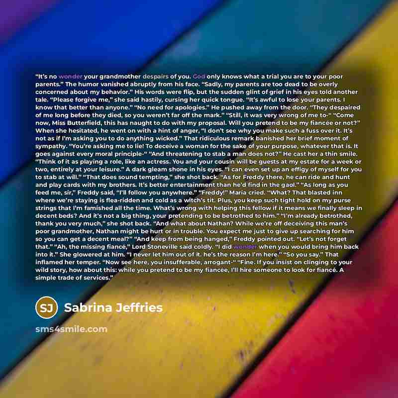 “It’s no wonder your grandmother despairs of you. God only knows what a trial you are to your poor parents.” The humor vanished abruptly from his face. “Sadly, my parents are too dead to be overly concerned about my behavior.” His words were flip, but the sudden glint of grief in his eyes told…” quote by Sabrina Jeffries