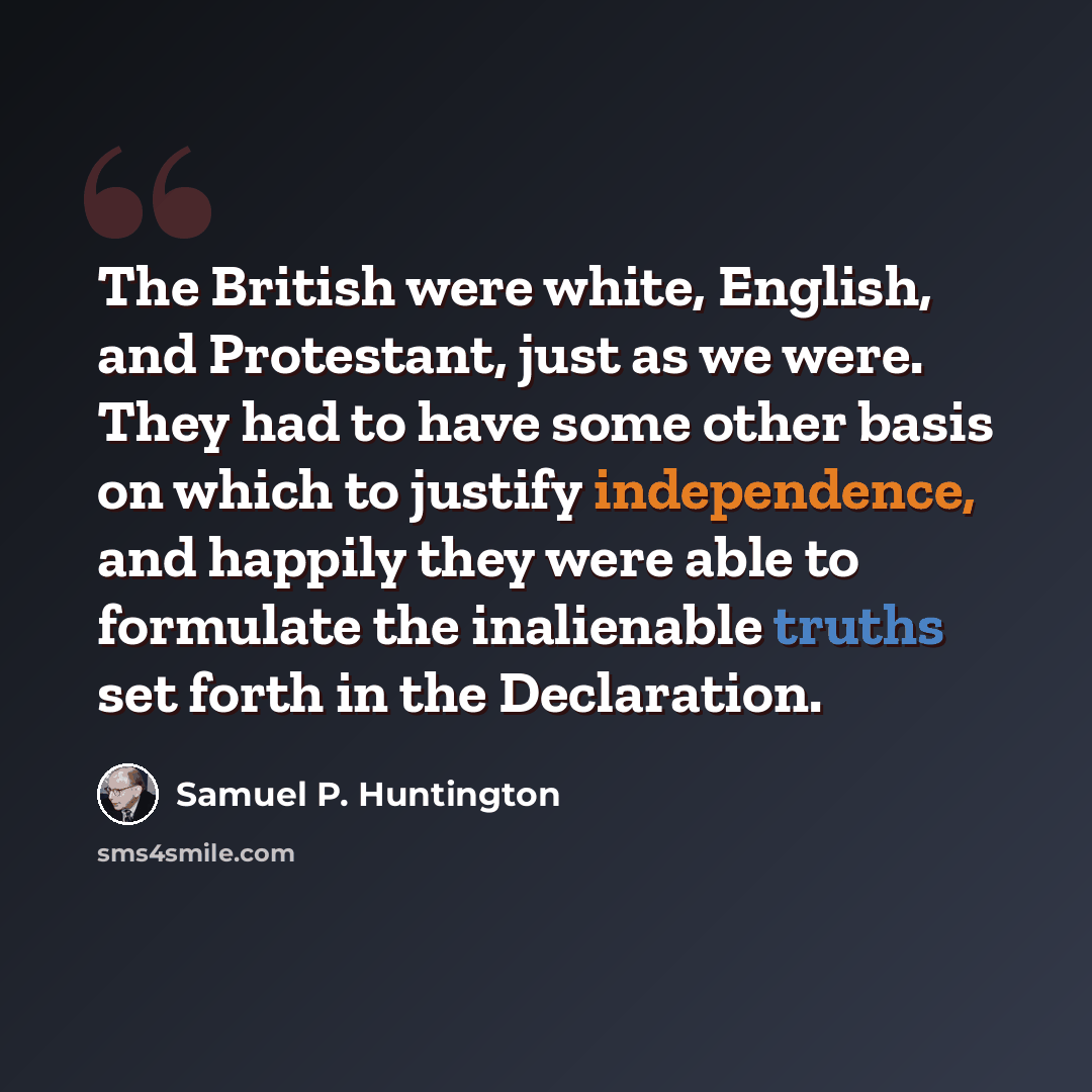 “The British were white, English, and Protestant, just as we were. They had to have some other basis on which to justify independence, and happily they were able to formulate the inalienable truths set forth in the Declaration.” quote by Samuel P. Huntington
