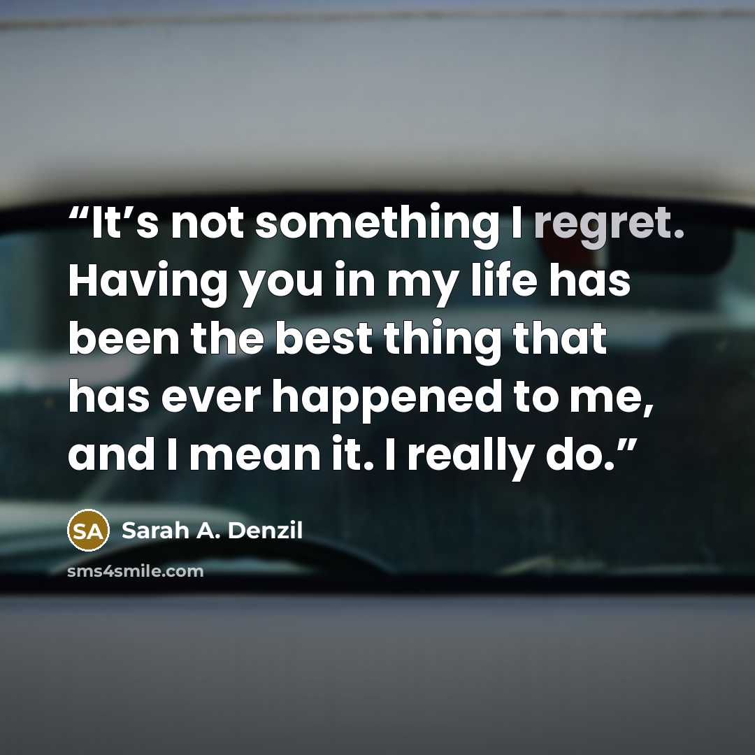 “It’s not something I regret. Having you in my life has been the best thing that has ever happened to me, and I mean it. I really do.” quote by Sarah A. Denzil