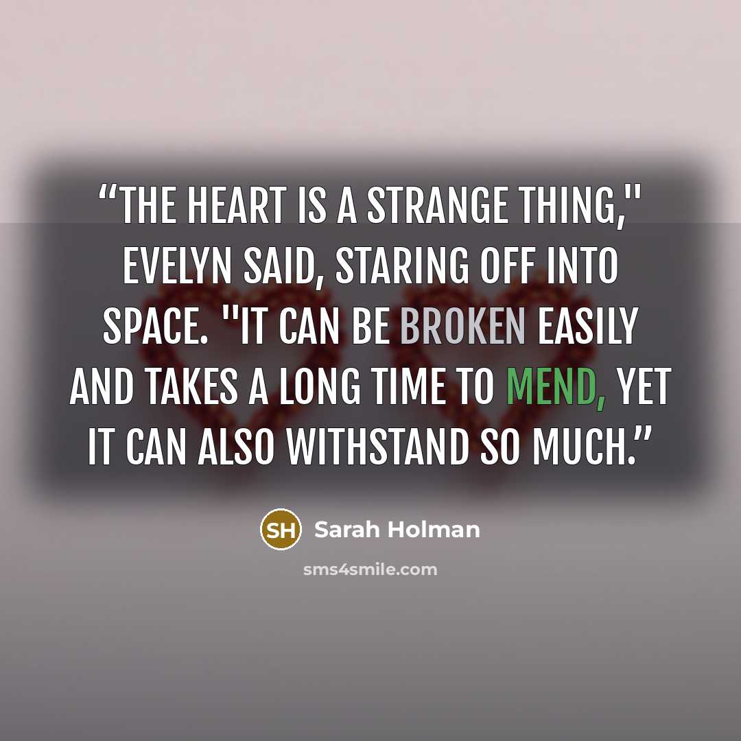 “The heart is a strange thing," Evelyn said, staring off into space. "It can be broken easily and takes a long time to mend, yet it can also withstand so much.” quote by Sarah Holman