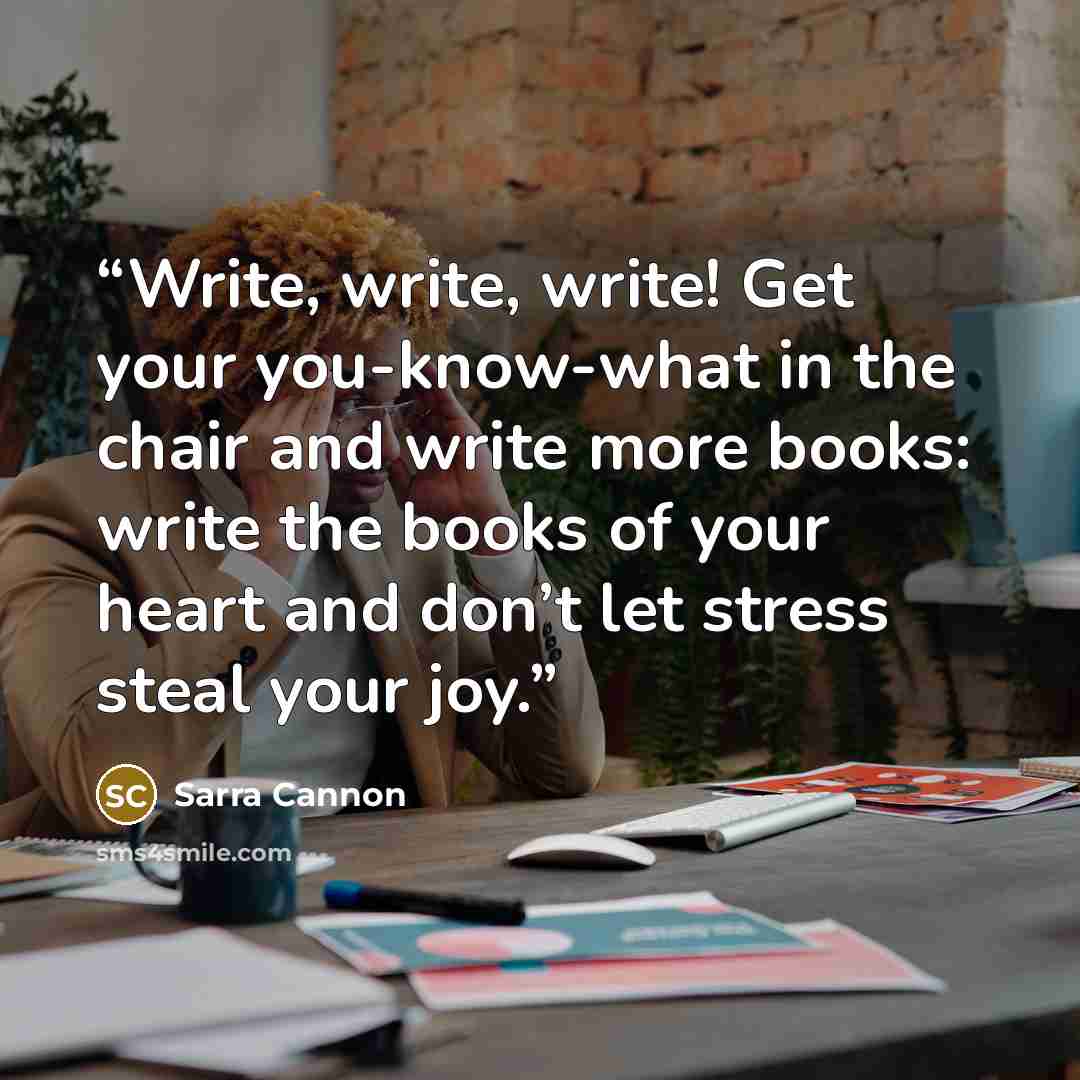 “Write, write, write! Get your you-know-what in the chair and write more books: write the books of your heart and don’t let stress steal your joy.” quote by Sarra Cannon