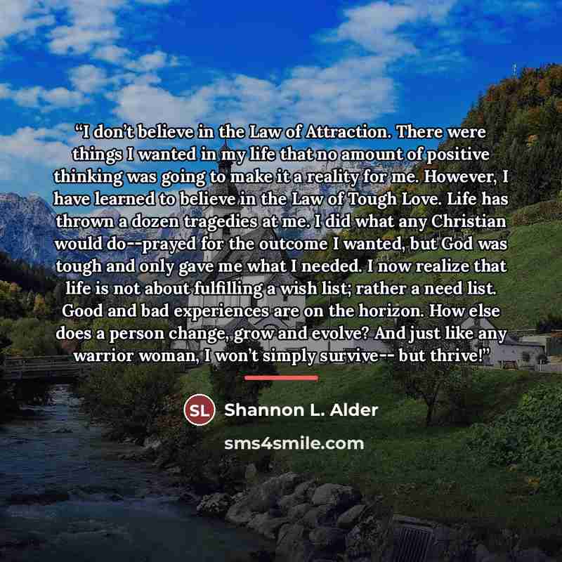 “I don’t believe in the Law of Attraction. There were things I wanted in my life that no amount of positive thinking was going to make it a reality for me. However, I have learned to believe in the Law of Tough Love. Life has thrown a dozen tragedies at me. I did what any Christian would do--prayed…” quote by Shannon L. Alder