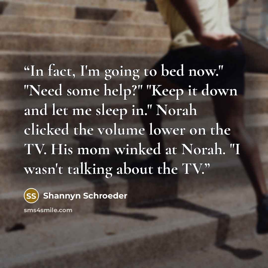 “In fact, I'm going to bed now." "Need some help?" "Keep it down and let me sleep in." Norah clicked the volume lower on the TV. His mom winked at Norah. "I wasn't talking about the TV.” quote by Shannyn Schroeder